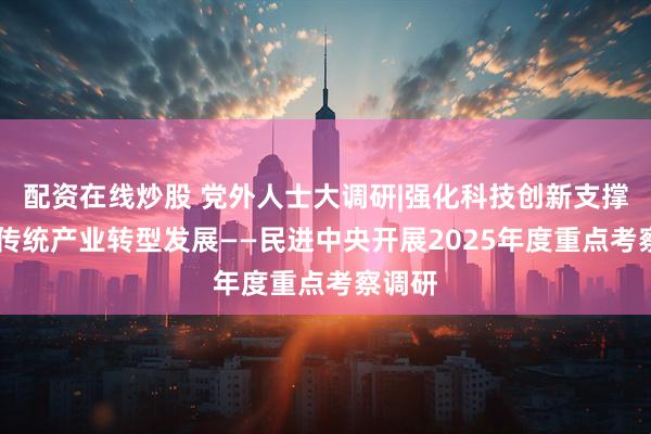 配资在线炒股 党外人士大调研|强化科技创新支撑 加快传统产业转型发展——民进中央开展2025年度重点考察调研