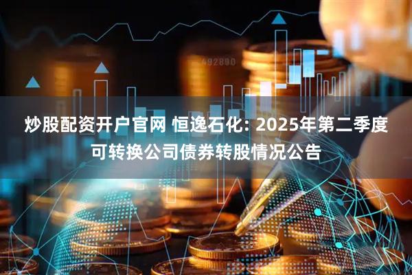 炒股配资开户官网 恒逸石化: 2025年第二季度可转换公司债券转股情况公告