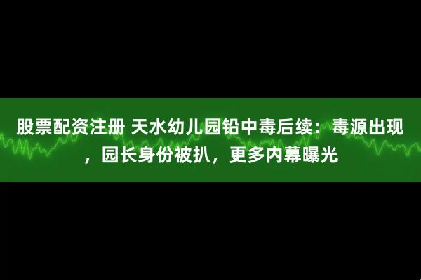 股票配资注册 天水幼儿园铅中毒后续：毒源出现，园长身份被扒，更多内幕曝光