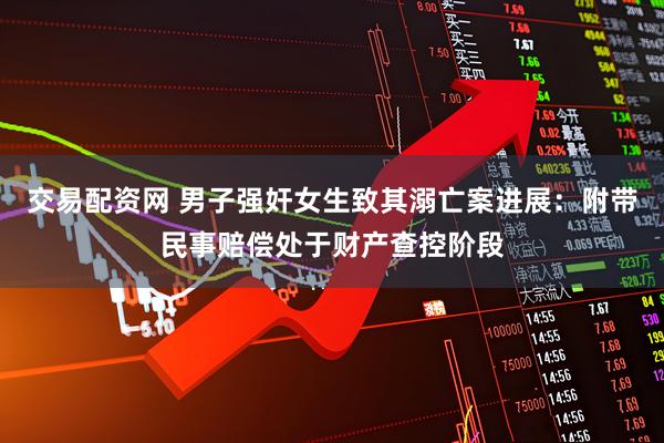 交易配资网 男子强奸女生致其溺亡案进展：附带民事赔偿处于财产查控阶段