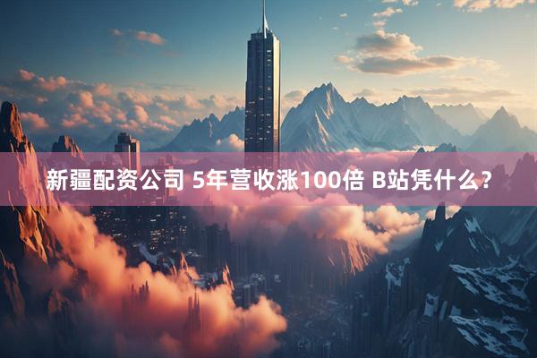 新疆配资公司 5年营收涨100倍 B站凭什么？