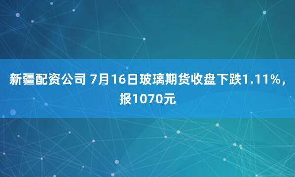 新疆配资公司 7月16日玻璃期货收盘下跌1.11%，报1070元