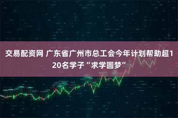 交易配资网 广东省广州市总工会今年计划帮助超120名学子“求学圆梦”