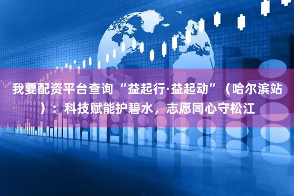我要配资平台查询 “益起行·益起动”（哈尔滨站）：科技赋能护碧水，志愿同心守松江