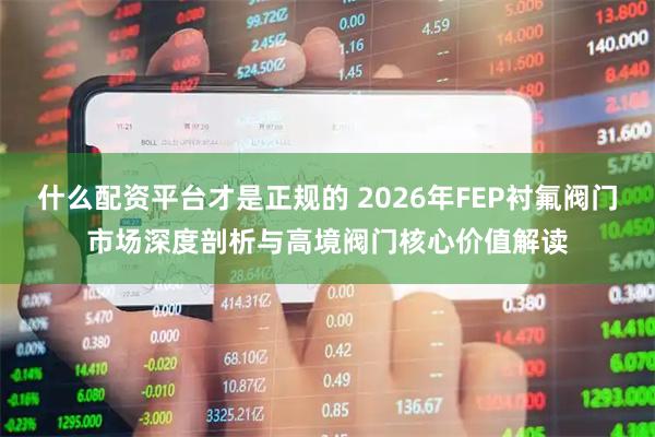什么配资平台才是正规的 2026年FEP衬氟阀门市场深度剖析与高境阀门核心价值解读