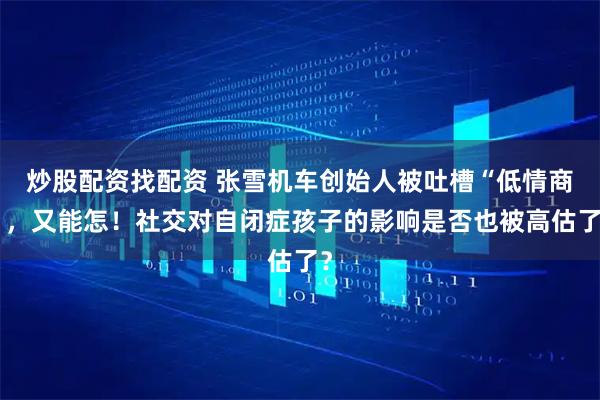 炒股配资找配资 张雪机车创始人被吐槽“低情商”，又能怎！社交对自闭症孩子的影响是否也被高估了？