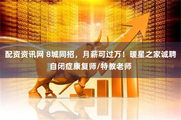 配资资讯网 8城同招，月薪可过万！暖星之家诚聘自闭症康复师/特教老师
