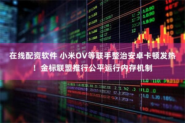 在线配资软件 小米OV等联手整治安卓卡顿发热！金标联盟推行公平运行内存机制